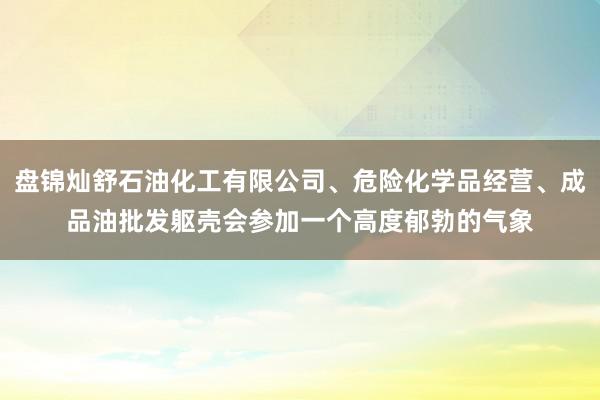 盘锦灿舒石油化工有限公司、危险化学品经营、成品油批发躯壳会参加一个高度郁勃的气象